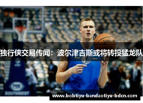 独行侠交易传闻：波尔津吉斯或将转投猛龙队
