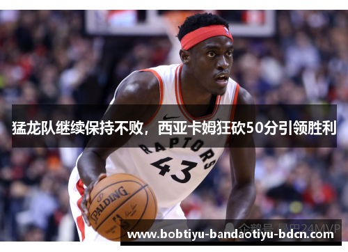 猛龙队继续保持不败，西亚卡姆狂砍50分引领胜利
