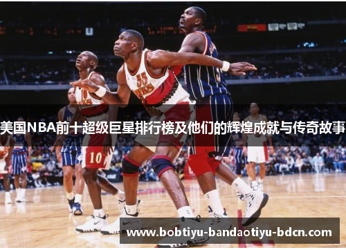 美国NBA前十超级巨星排行榜及他们的辉煌成就与传奇故事