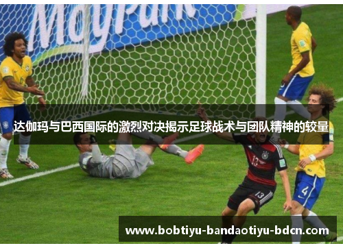 达伽玛与巴西国际的激烈对决揭示足球战术与团队精神的较量