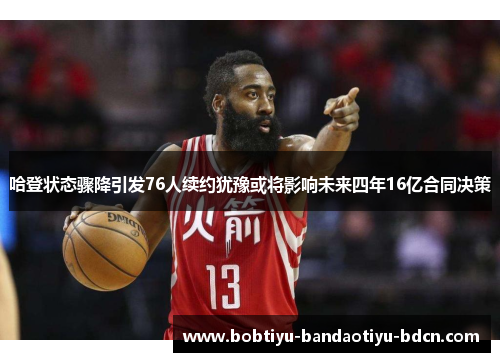 哈登状态骤降引发76人续约犹豫或将影响未来四年16亿合同决策